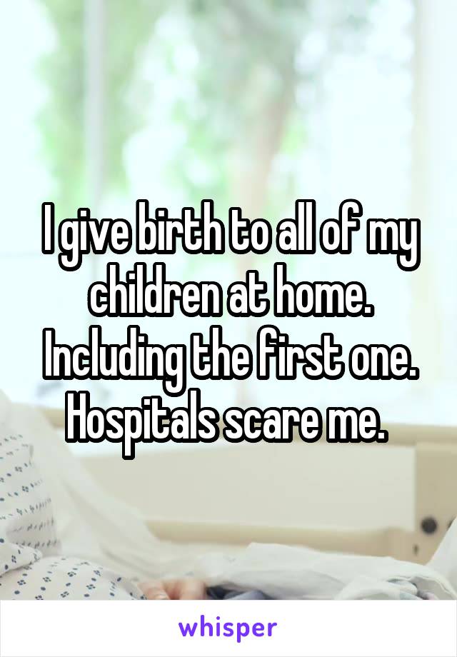 I give birth to all of my children at home. Including the first one. Hospitals scare me. 