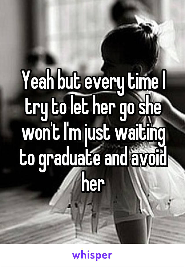 Yeah but every time I try to let her go she won't I'm just waiting to graduate and avoid her