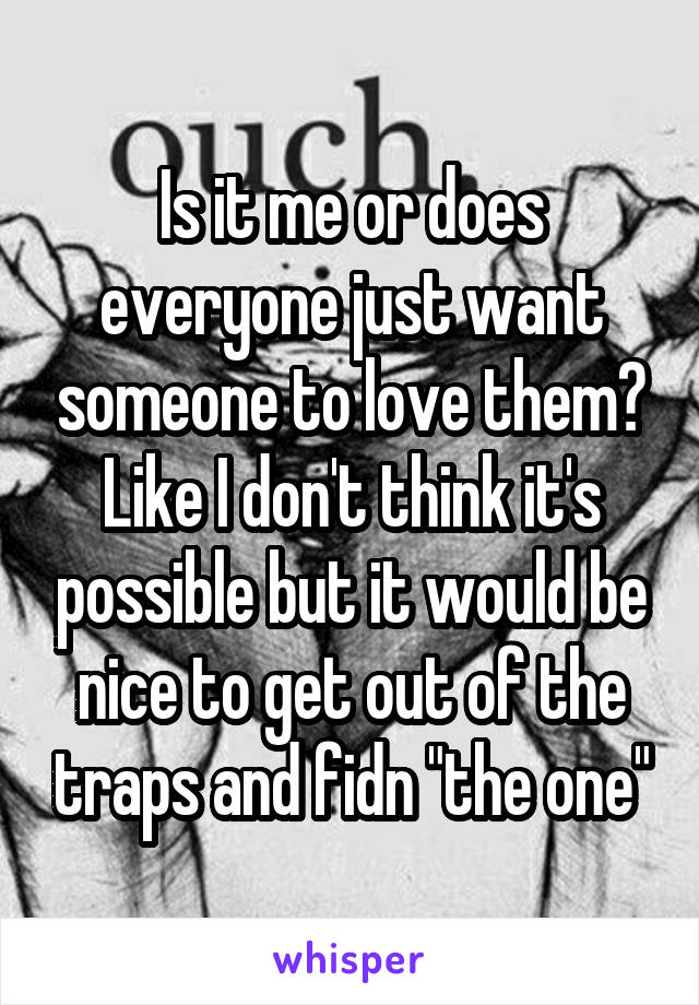 Is it me or does everyone just want someone to love them? Like I don't think it's possible but it would be nice to get out of the traps and fidn "the one"