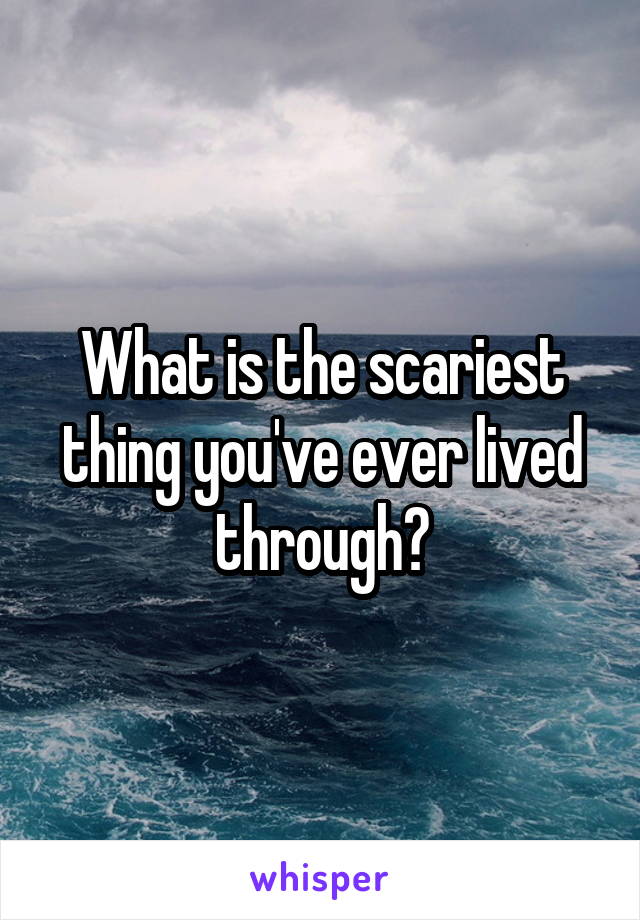 What is the scariest thing you've ever lived through?