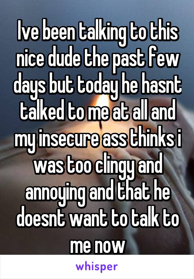 Ive been talking to this nice dude the past few days but today he hasnt talked to me at all and my insecure ass thinks i was too clingy and annoying and that he doesnt want to talk to me now