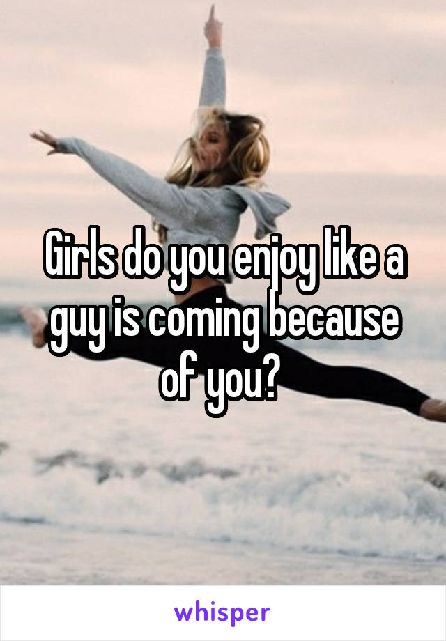 Girls do you enjoy like a guy is coming because of you? 