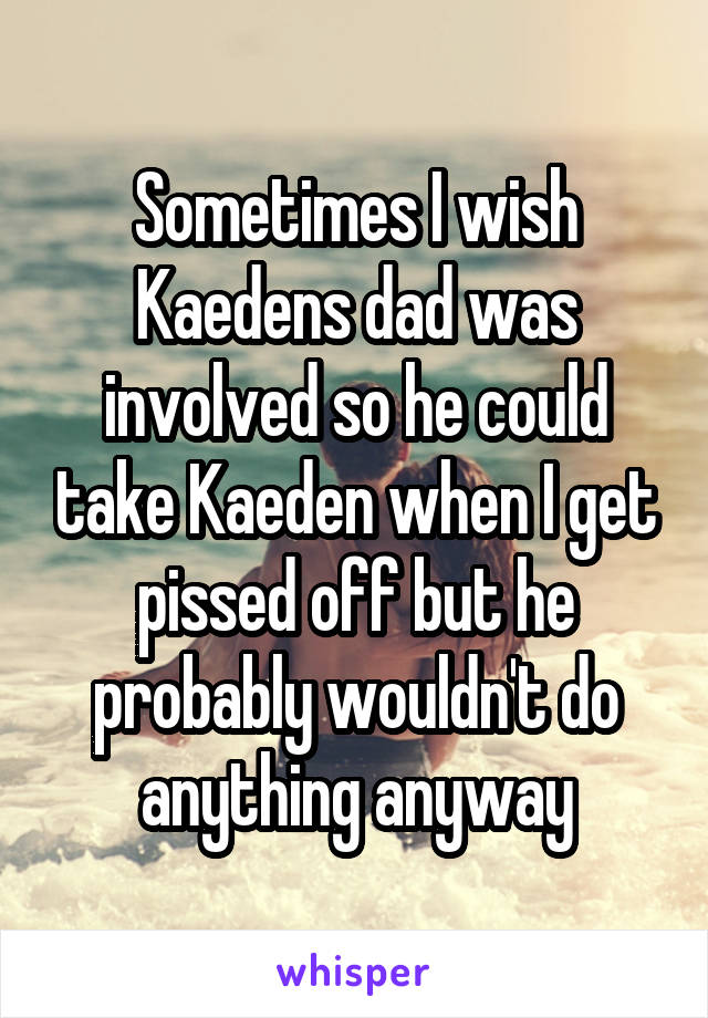 Sometimes I wish Kaedens dad was involved so he could take Kaeden when I get pissed off but he probably wouldn't do anything anyway