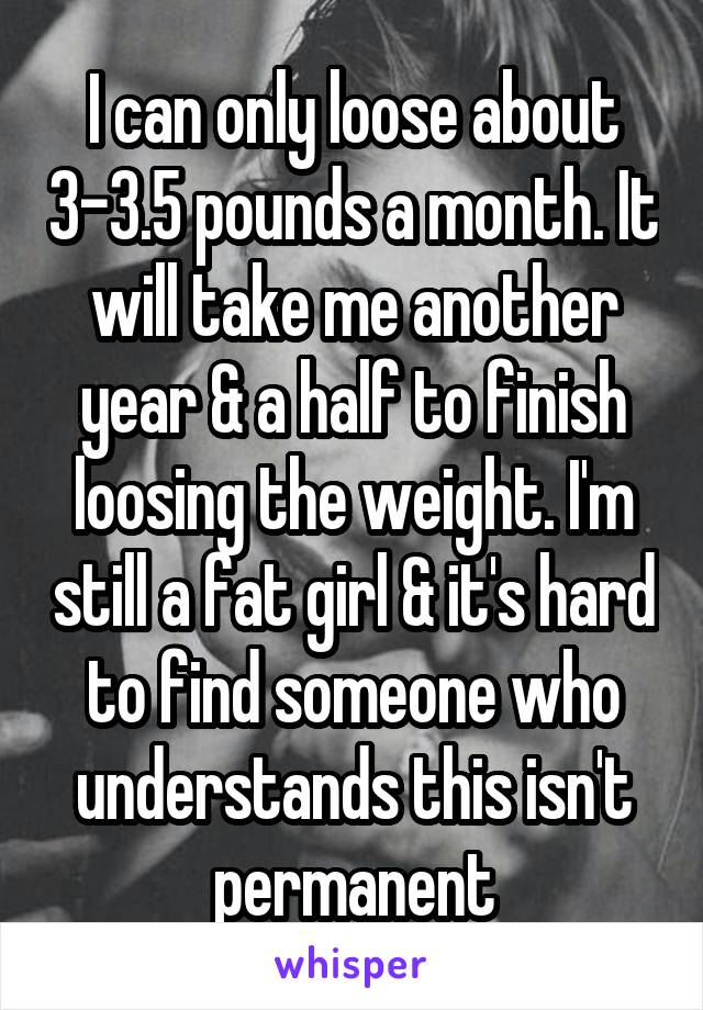 I can only loose about 3-3.5 pounds a month. It will take me another year & a half to finish loosing the weight. I'm still a fat girl & it's hard to find someone who understands this isn't permanent