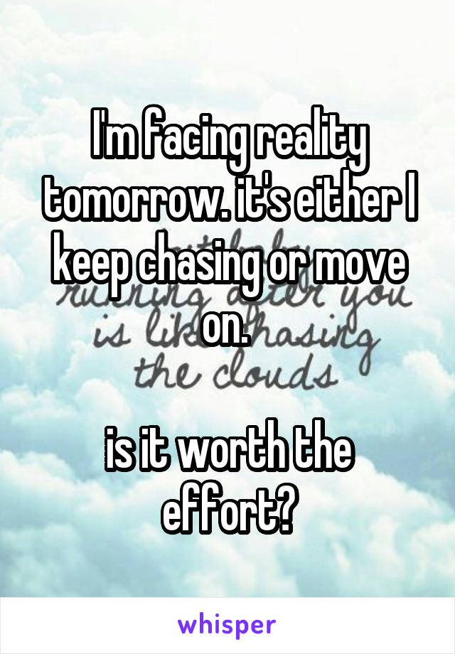 I'm facing reality tomorrow. it's either I keep chasing or move on. 

is it worth the effort?