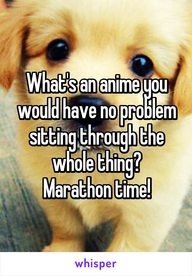 What's an anime you would have no problem sitting through the whole thing?
Marathon time!