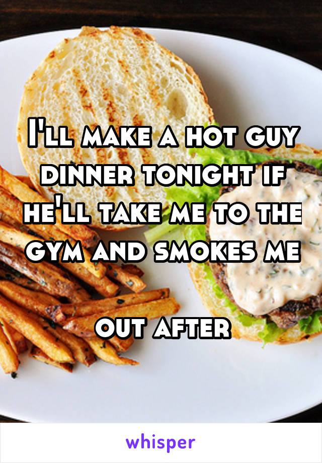 I'll make a hot guy dinner tonight if he'll take me to the gym and smokes me 
out after