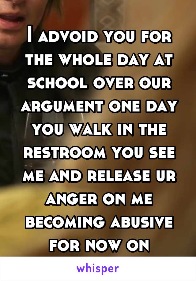 I advoid you for the whole day at school over our argument one day you walk in the restroom you see me and release ur anger on me becoming abusive for now on