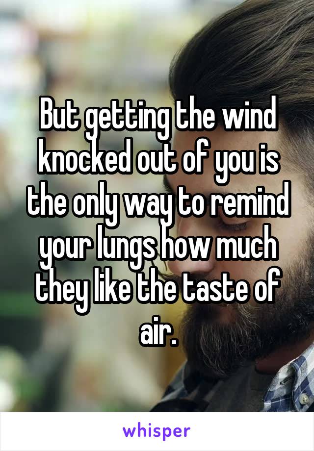But getting the wind knocked out of you is the only way to remind your lungs how much they like the taste of air.
