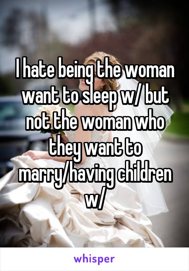 I hate being the woman want to sleep w/ but not the woman who they want to marry/having children w/