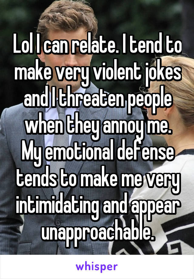 Lol I can relate. I tend to make very violent jokes and I threaten people when they annoy me. My emotional defense tends to make me very intimidating and appear unapproachable.