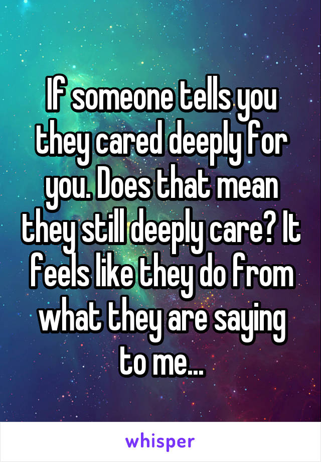 If someone tells you they cared deeply for you. Does that mean they still deeply care? It feels like they do from what they are saying to me...