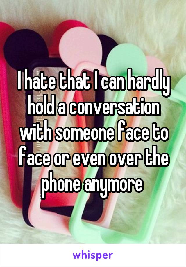 I hate that I can hardly hold a conversation with someone face to face or even over the phone anymore 