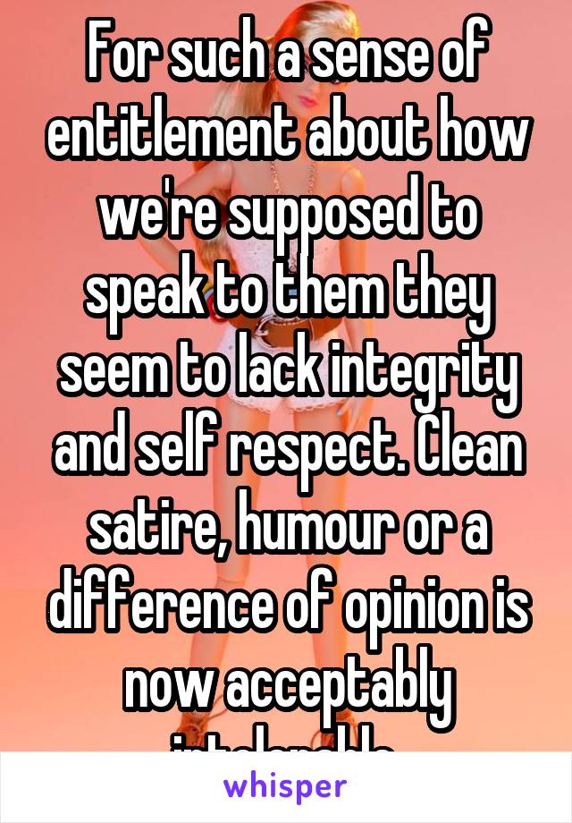 For such a sense of entitlement about how we're supposed to speak to them they seem to lack integrity and self respect. Clean satire, humour or a difference of opinion is now acceptably intolerable.