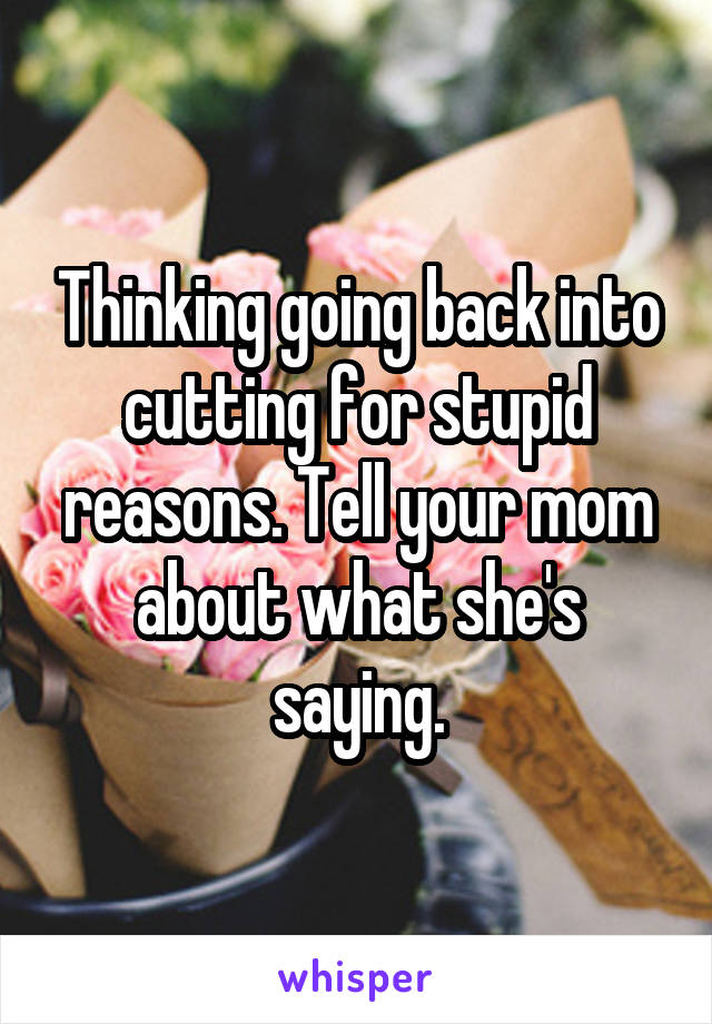 Thinking going back into cutting for stupid reasons. Tell your mom about what she's saying.