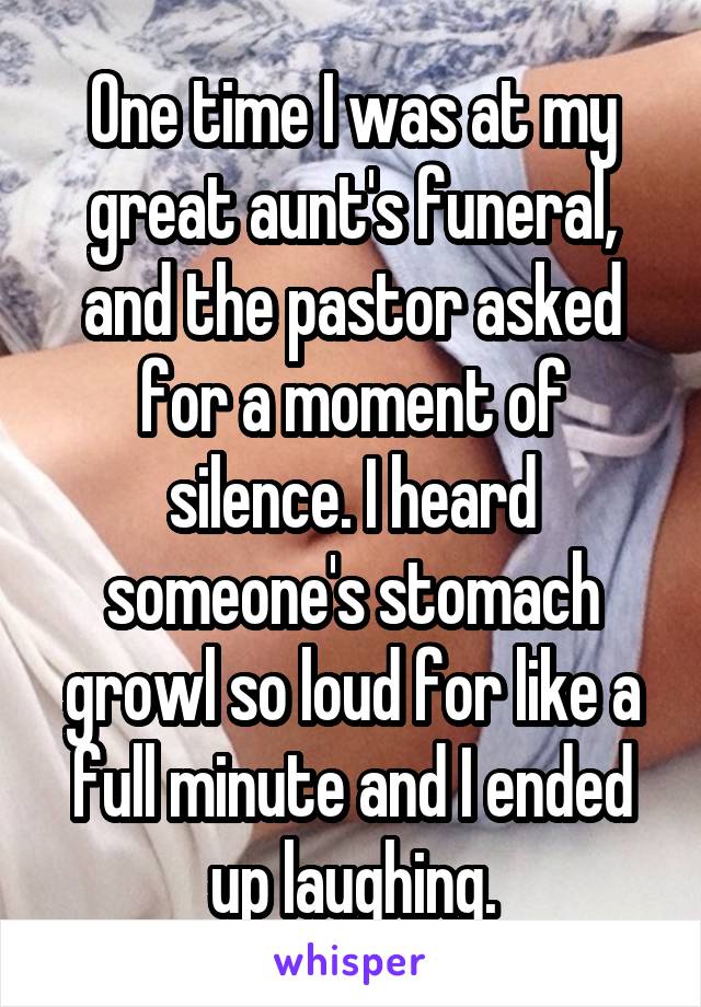 One time I was at my great aunt's funeral, and the pastor asked for a moment of silence. I heard someone's stomach growl so loud for like a full minute and I ended up laughing.