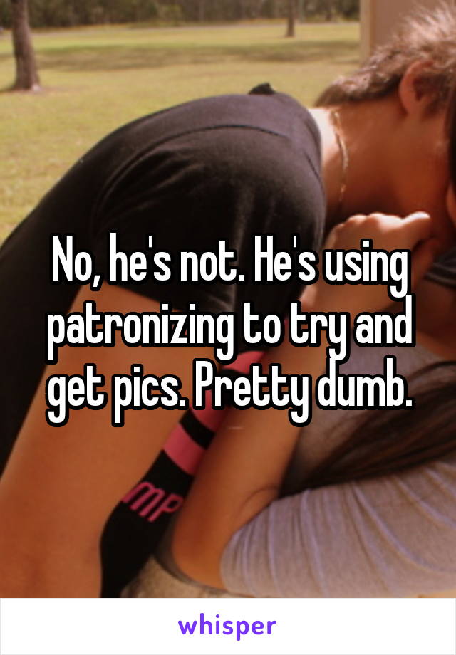 No, he's not. He's using patronizing to try and get pics. Pretty dumb.