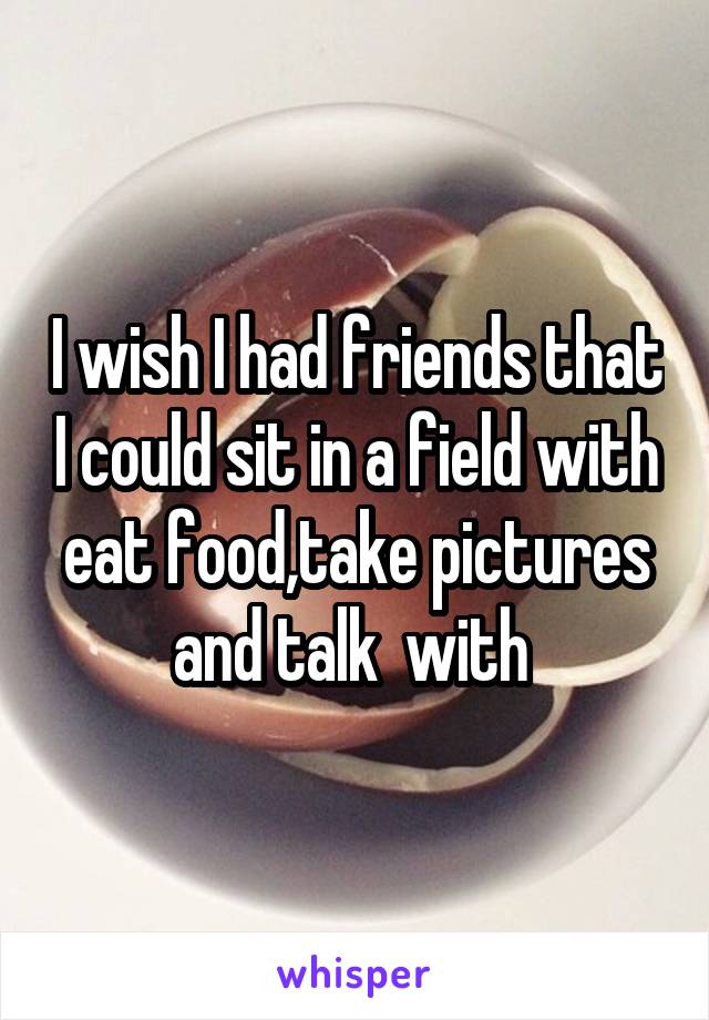 I wish I had friends that I could sit in a field with eat food,take pictures and talk  with 