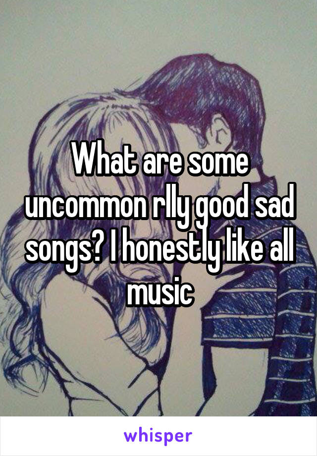 What are some uncommon rlly good sad songs? I honestly like all music