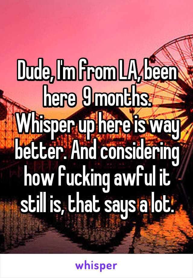 Dude, I'm from LA, been here  9 months. Whisper up here is way better. And considering how fucking awful it still is, that says a lot.
