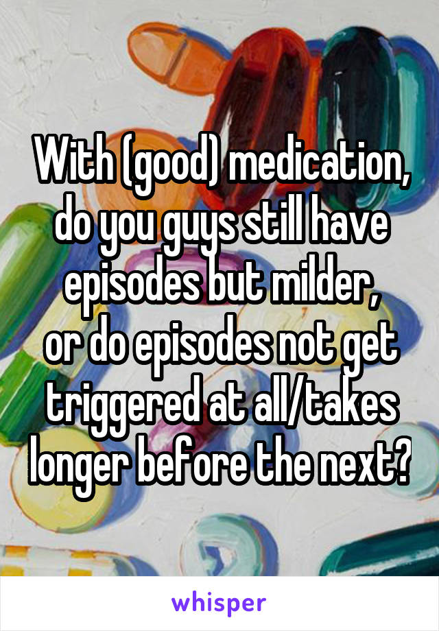 With (good) medication, do you guys still have episodes but milder,
or do episodes not get triggered at all/takes longer before the next?