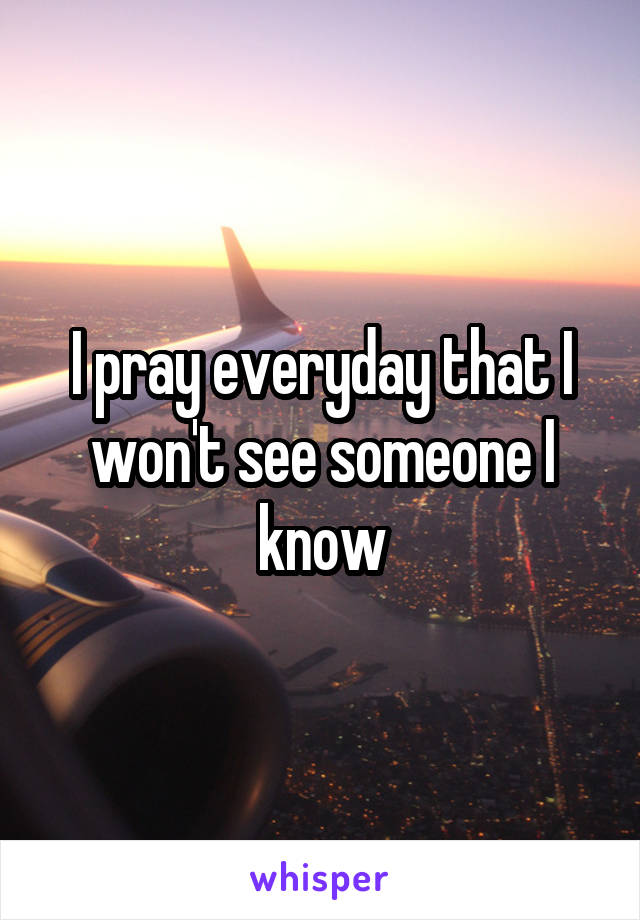 I pray everyday that I won't see someone I know