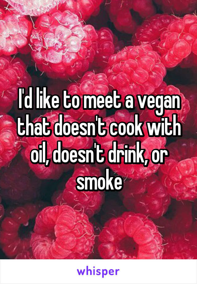 I'd like to meet a vegan that doesn't cook with oil, doesn't drink, or smoke
