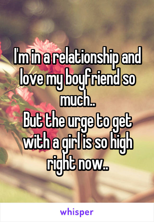 I'm in a relationship and love my boyfriend so much..
But the urge to get with a girl is so high right now..