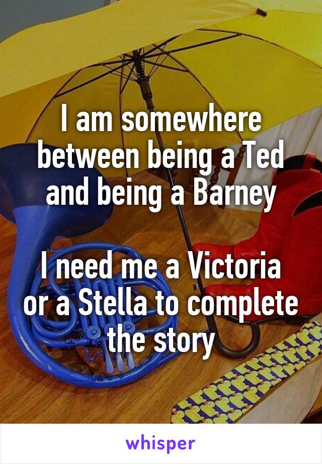 I am somewhere between being a Ted and being a Barney

I need me a Victoria or a Stella to complete the story