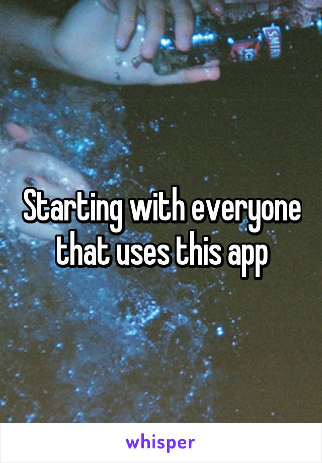 Starting with everyone that uses this app