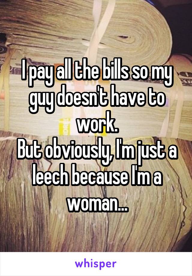 I pay all the bills so my guy doesn't have to work.
But obviously, I'm just a leech because I'm a woman...