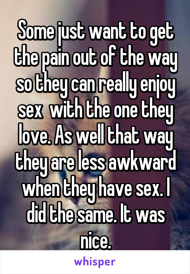 Some just want to get the pain out of the way so they can really enjoy sex  with the one they love. As well that way they are less awkward when they have sex. I did the same. It was nice.