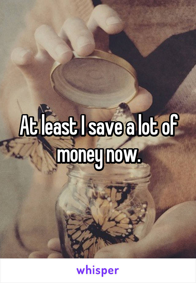 At least I save a lot of money now.