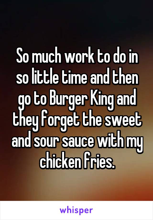 So much work to do in so little time and then go to Burger King and they forget the sweet and sour sauce with my chicken fries.