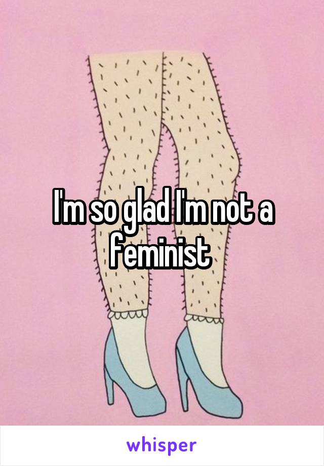 I'm so glad I'm not a feminist 