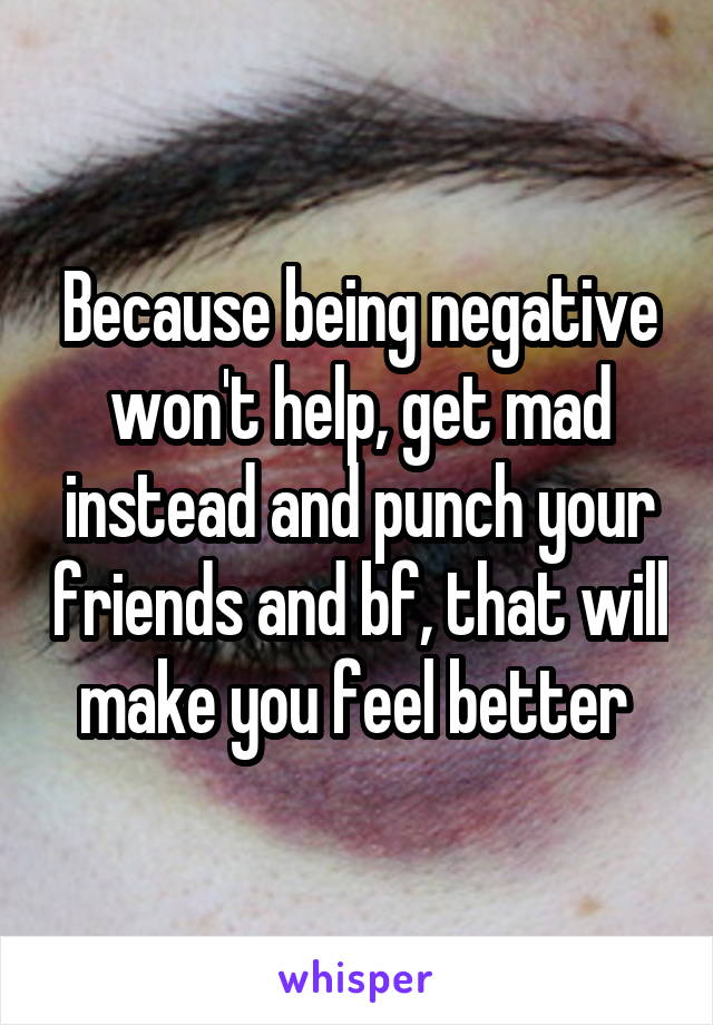 Because being negative won't help, get mad instead and punch your friends and bf, that will make you feel better 