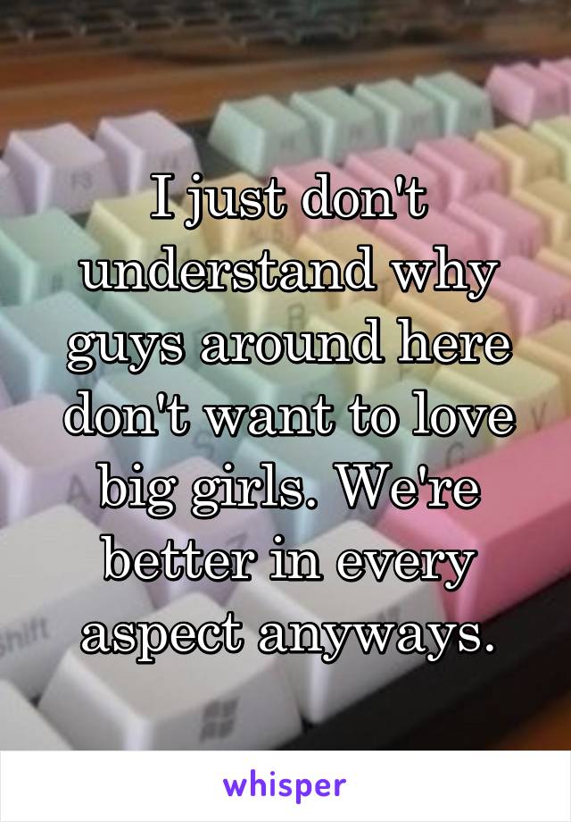 I just don't understand why guys around here don't want to love big girls. We're better in every aspect anyways.