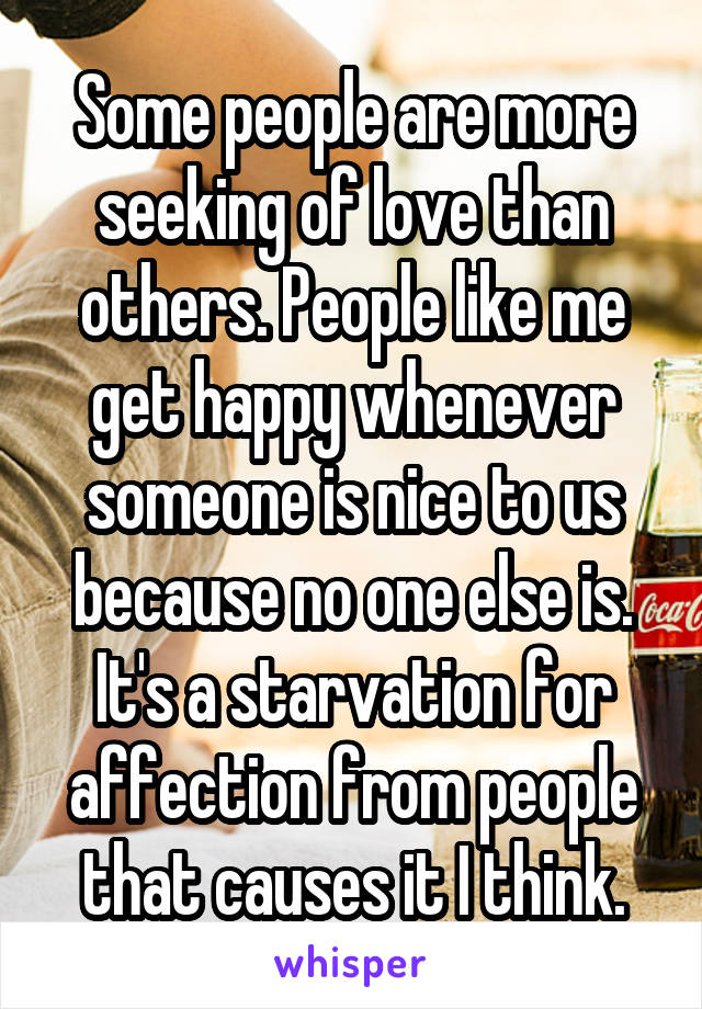 Some people are more seeking of love than others. People like me get happy whenever someone is nice to us because no one else is. It's a starvation for affection from people that causes it I think.