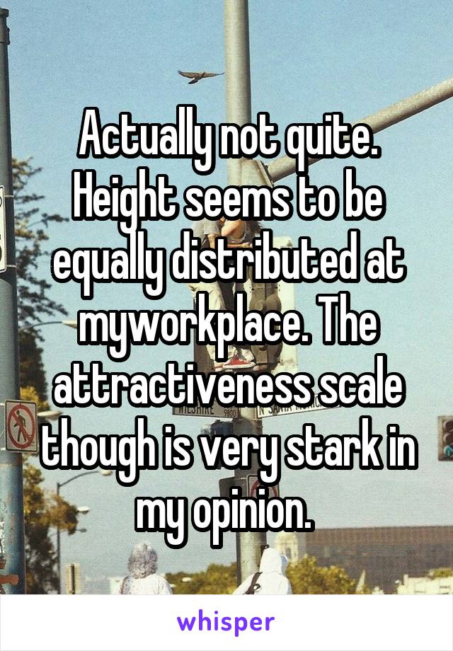 Actually not quite. Height seems to be equally distributed at myworkplace. The attractiveness scale though is very stark in my opinion. 