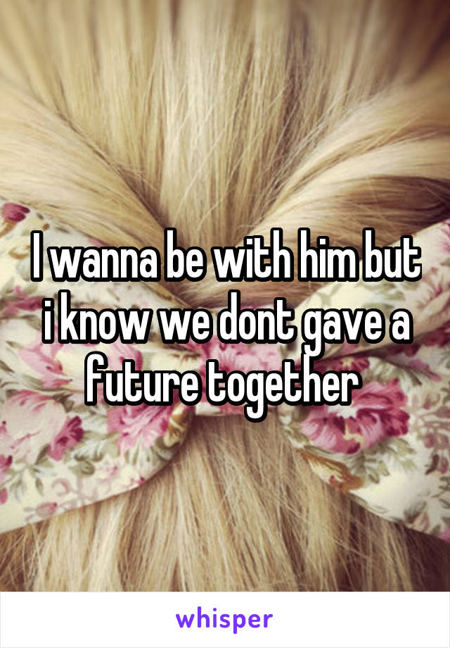 I wanna be with him but i know we dont gave a future together 