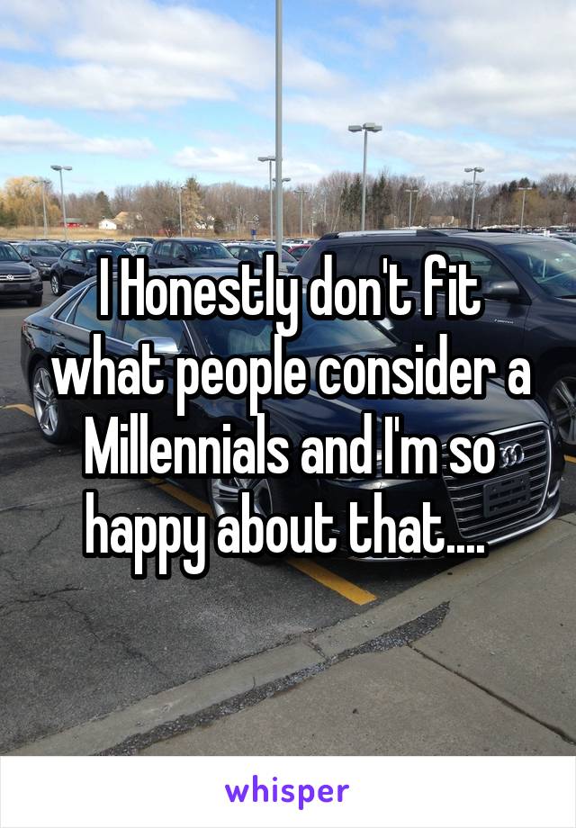 I Honestly don't fit what people consider a Millennials and I'm so happy about that.... 