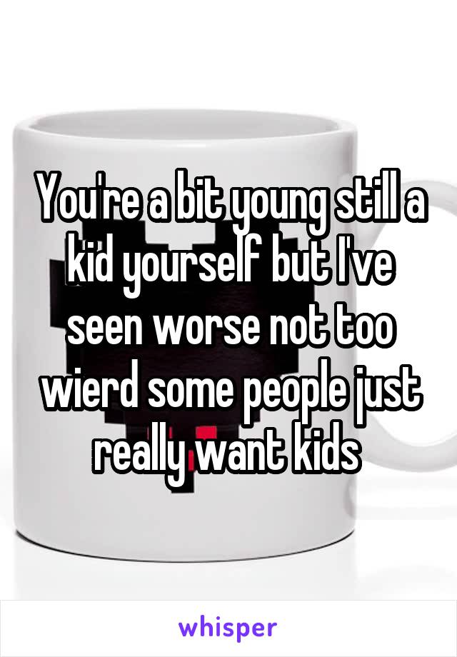 You're a bit young still a kid yourself but I've seen worse not too wierd some people just really want kids 