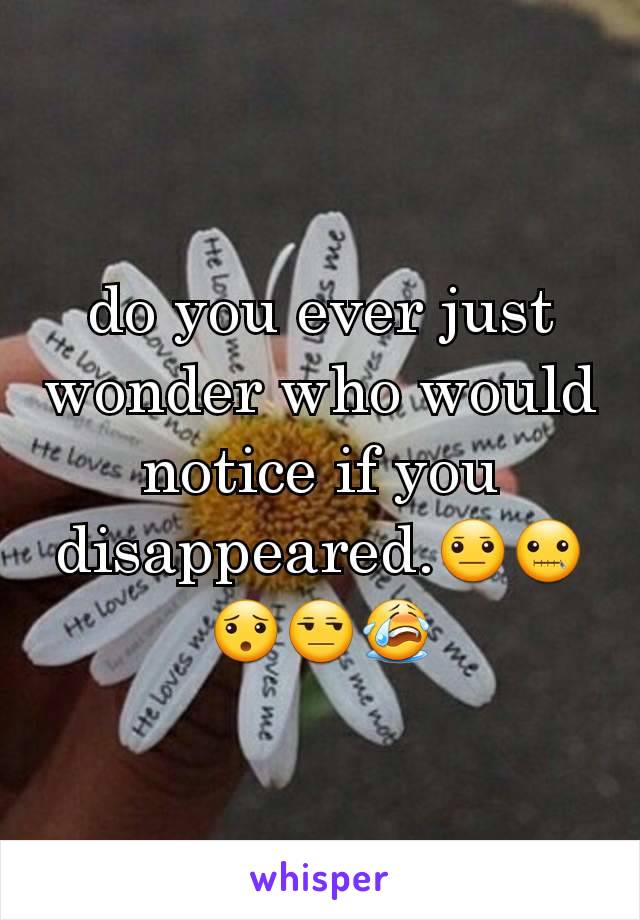 do you ever just wonder who would notice if you disappeared.😐🤐😯😒😭