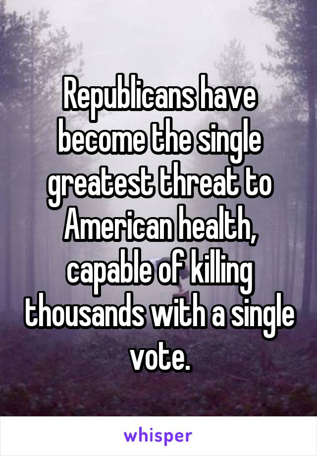 Republicans have become the single greatest threat to American health, capable of killing thousands with a single vote.