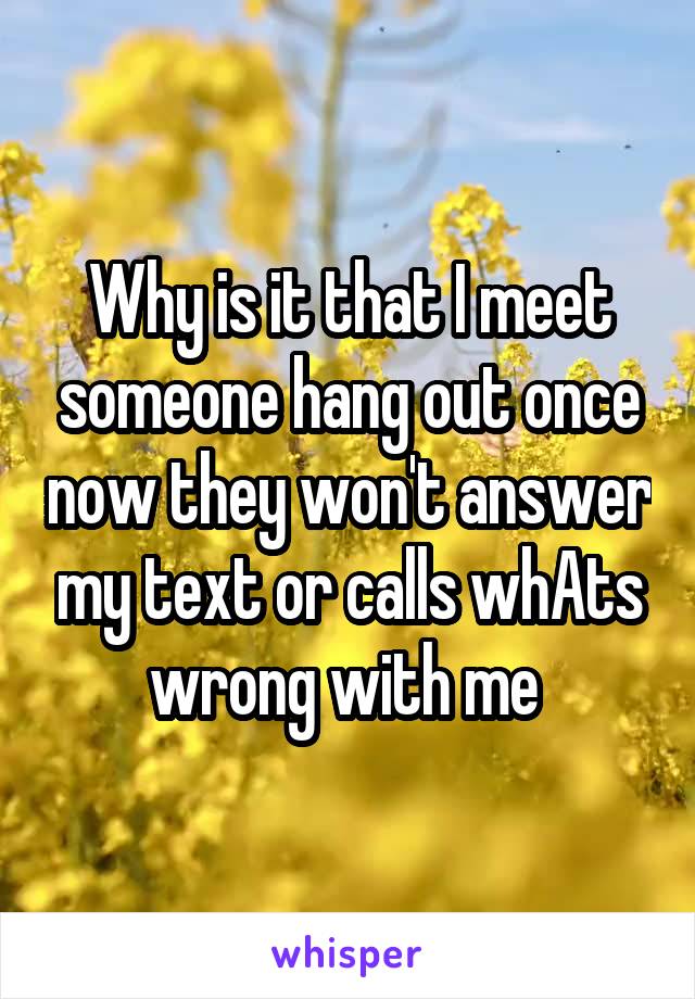 Why is it that I meet someone hang out once now they won't answer my text or calls whAts wrong with me 