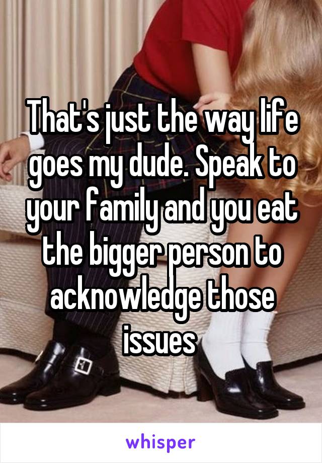 That's just the way life goes my dude. Speak to your family and you eat the bigger person to acknowledge those issues 