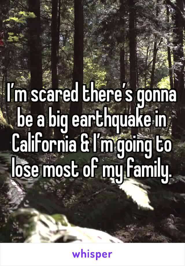I’m scared there’s gonna be a big earthquake in California & I’m going to lose most of my family.