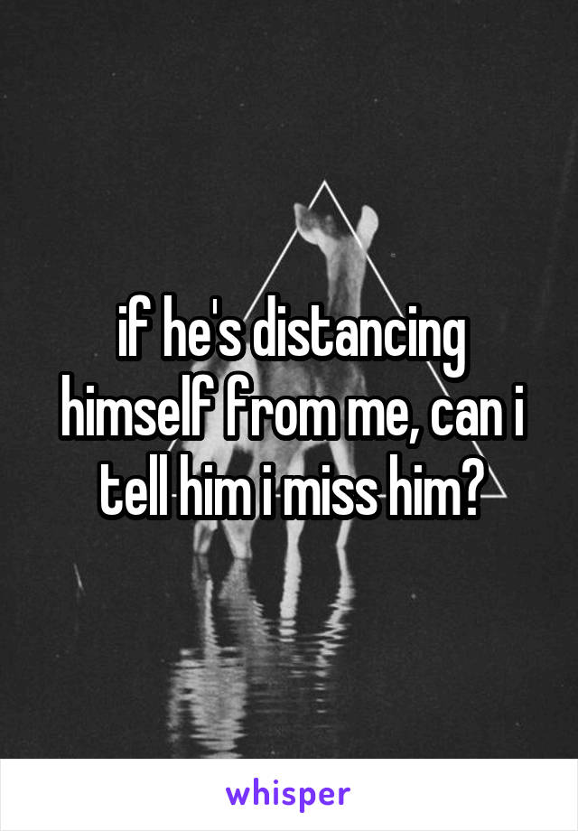 if he's distancing himself from me, can i tell him i miss him?