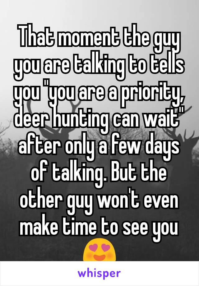 That moment the guy you are talking to tells you "you are a priority, deer hunting can wait" after only a few days of talking. But the other guy won't even make time to see you😍