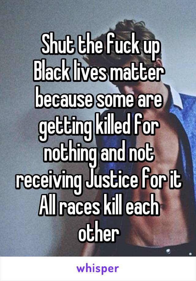  Shut the fuck up
Black lives matter because some are getting killed for nothing and not receiving Justice for it
All races kill each other
